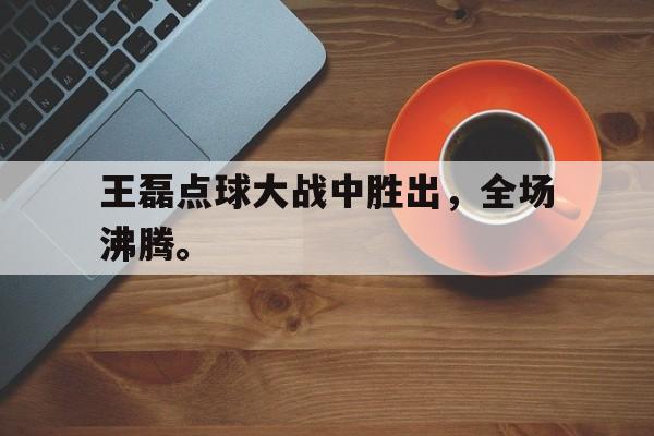 海星体育-王磊点球大战中胜出，全场沸腾。