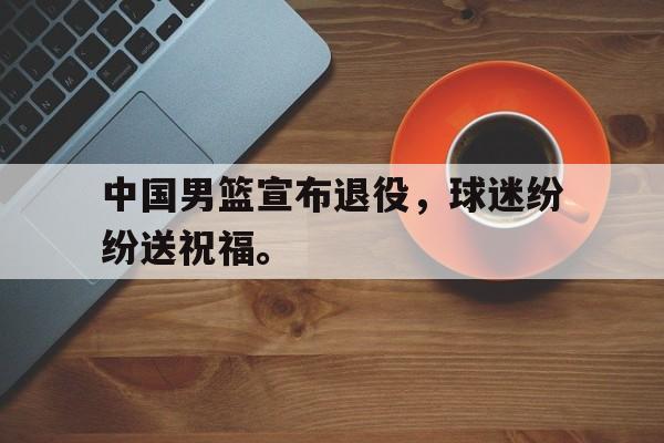海星体育-中国男篮宣布退役，球迷纷纷送祝福。