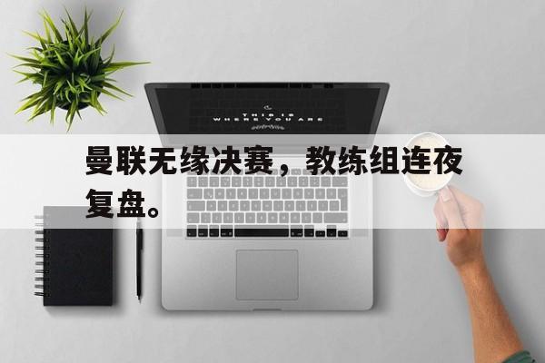 海星体育直播-曼联无缘决赛，教练组连夜复盘。