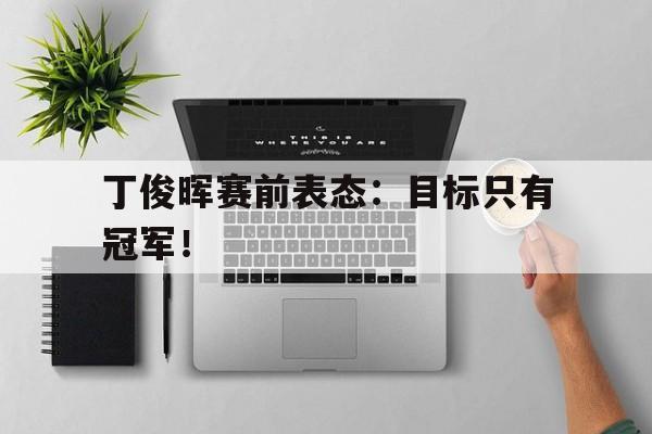 海星直播APP-丁俊晖赛前表态：目标只有冠军！