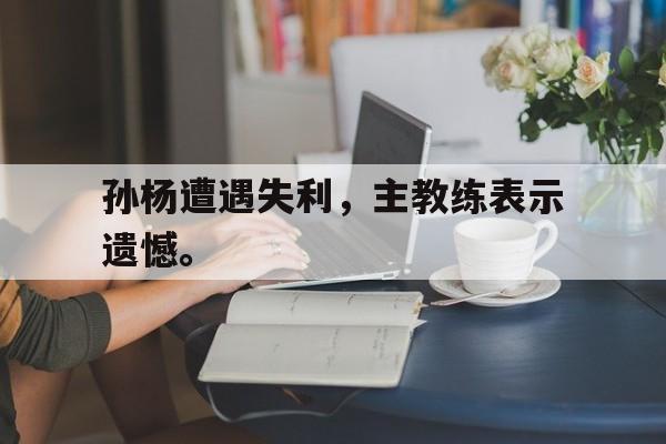 海星直播-孙杨遭遇失利，主教练表示遗憾。