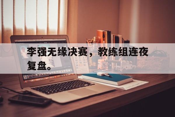 中国海星体育-李强无缘决赛，教练组连夜复盘。