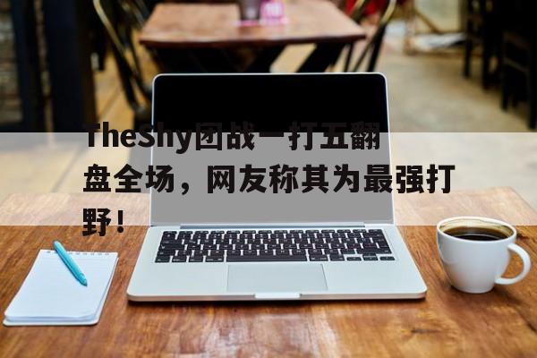 海星体育-TheShy团战一打五翻盘全场，网友称其为最强打野！