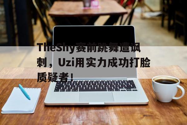 海星体育直播-TheShy赛前跳舞遭讽刺，Uzi用实力成功打脸质疑者！