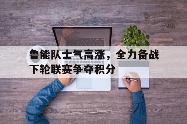 海星直播-鲁能队士气高涨，全力备战下轮联赛争夺积分