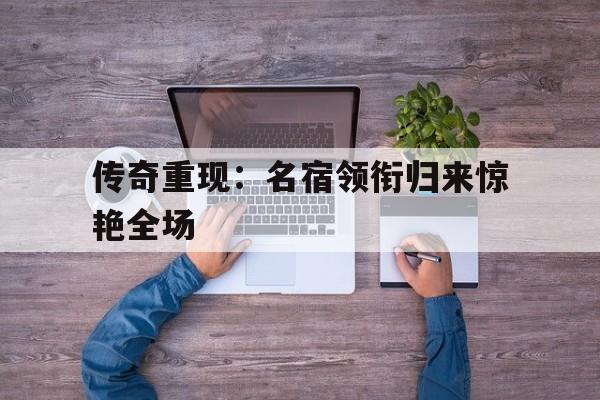 海星体育直播-传奇重现：名宿领衔归来惊艳全场