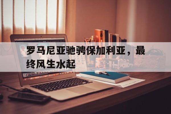 海星体育直播-罗马尼亚驰骋保加利亚，最终风生水起