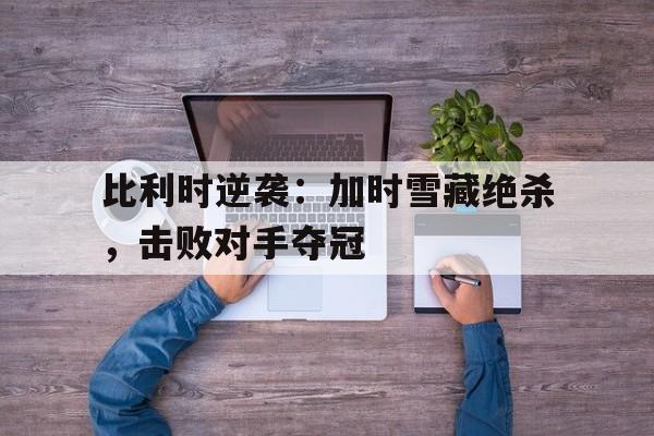 海星体育直播-比利时逆袭：加时雪藏绝杀，击败对手夺冠