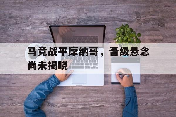 海星直播-马竞战平摩纳哥，晋级悬念尚未揭晓