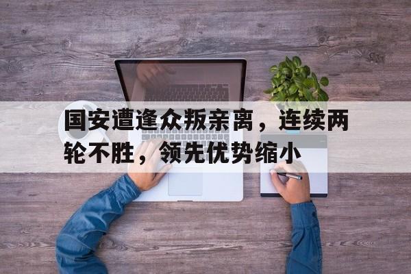 海星体育-国安遭逢众叛亲离，连续两轮不胜，领先优势缩小