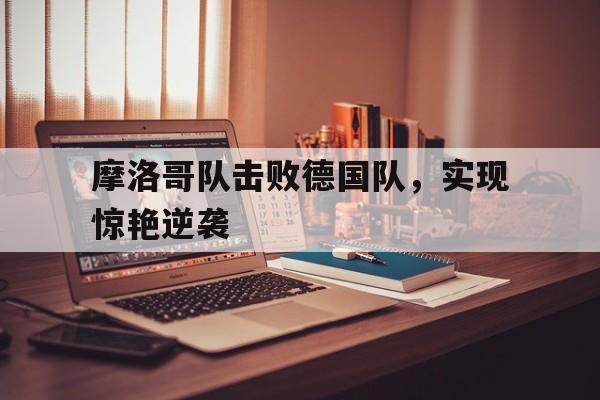 海星直播APP-摩洛哥队击败德国队，实现惊艳逆袭